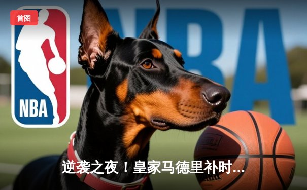 逆袭之夜！皇家马德里补时绝杀3-2险胜拜仁慕尼黑，欧冠半决赛上演惊天逆转